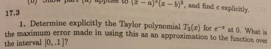Jllow pt (a applieg to -a)(r -b)2, and find c explicitly. 17.3 the maxim the interval [0,.1]? 1 Determine explicitly the Taylor polynomial T2(x) for e-z at 0. What is um error made in using this as an approximation to the function over