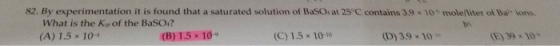 82 By experimentation it is found that a saturated solution of BaSO, at 25C contains 39·10x moleníter of Ba-Ons What is the Kp of the BaSO4? (A) 1.5 × 10-4 (B) 1.5 x 10 (C) 1.5×10-10 (D) 3.9 × 10. (E) 39 × 104