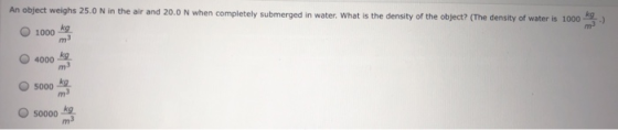 An object weighs 25.0 N in the air and 20.0 N when completely submerged in water. What is the density of the object? (The den