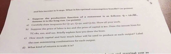 a Suppose the production function of a restaurant is as followssQ-1o L Assume it is the long run. (ao points) a) Carefully draw isoquants for Q 40, Q-so, and Q-io. Show all your work b) Suppose the price of labor is sio and the price of capital is sio. Draw the isocost lines for TC-8o, 10o, and so. Briefly explain how you drew the lines How much capital and how much labor will be used to produce at each output? Label the cost-minimizing combinations for each output c) d) What kind of returns to scale it is?