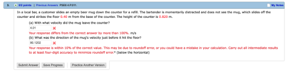 3 0/2 points Previous Answers PSE6 4.P.011 My Notes In a local bar, a customer slides an empty beer mug down the counter for a refill. The bartender is momentarily distracted and does not see the mug, which slides off the counter and strikes the floor 0.40 m from the base of the counter. The height of the counter is 0.820 m. (a) With what velocity did the mug leave the counter? 4.01 Your response differs from the correct answer by more than 100%, m/s (b) What was the direction of the mugs velocity just before it hit the floor? 80.1202 Your response is within 10% of the correct value. This may be due to roundoff error, or you could have a mistake in your calculation. Carry out all intermediate results to at least four-digit accuracy to minimize roundoff error. (below the horizontal) Submit Answer Save Progress Practice Another Version