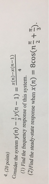 4. (20 points) x (n)-x(n-1) Consider the system y(n) -y(n 1) 4 (1) Find the frequency response of this system (2)Find the steady-state response when x(n) = 8cos(n π.π ). 3