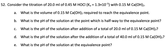 52. Consider the titration of 20.0 ml of 0.45 M HOCI (Ka = 1.3x10-5) with 0.15 M Ca(OH)2. a. What is the volume of 0.15 M Ca(