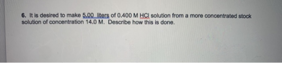 6. It is desired to make 5.00 liters of 0.400 M HCl solution from a more concentrated stock solution of concentration 14.0 M.