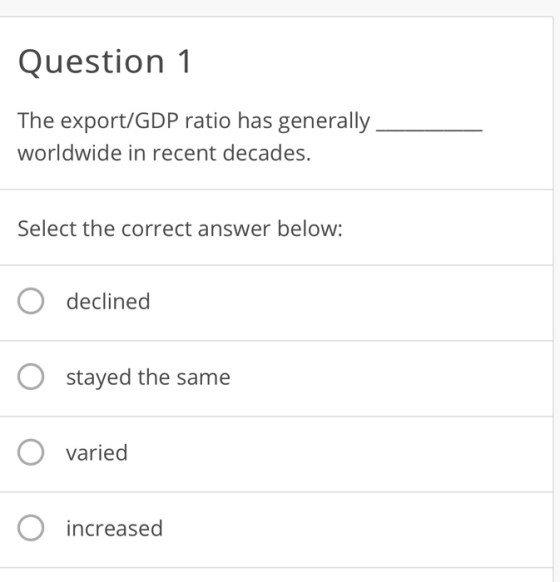 Question 1 The export/GDP ratio has generally worldwide in recent decades. Select the correct answer below: declined O stayed the same O varied O increased