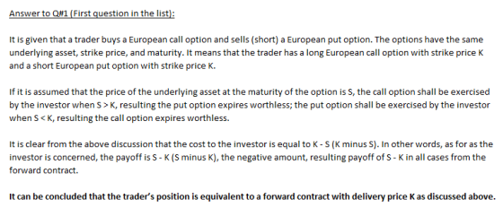 Answer to Q#1 (First question in the list): It is given that a trader buys a European call option and sells (short) a European put option. The options have the same underlying asset, strike price, and maturity. It means that the trader has a long European call option with strike price K and a short European put option with strike price K. If it is assumed that the price of the underlying asset at the maturity of the option is S, the call option shall be exercised by the investor when S> K, resulting the put option expires worthless; the put option shall be exercised by the investor when S < K, resulting the call option expires worthless. It is clear from the above discussion that the cost to the investor is equal to K - S (K minus S). In other words, as for as the investor is concerned, the payoff is S - K (S minus K), the negative amount, resulting payoff of S - K in all cases from the forward contract. It can be concluded that the traders position is equivalent to a forward contract with delivery price K as discussed above