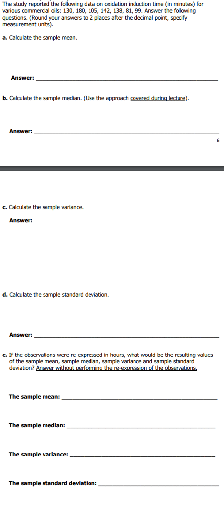 The study reported the following data on oxidation induction time (in minutes) for various commercial oils: 130, 180, 105, 142, 138, 81, 99. Answer the following questions. (Round your answers to 2 places after the decimal point, specify measurement units). a. Calculate the sample mean. Answer: b. Calculate the sample median. (Use the approach covered during lecture). Answer: c. Calculate the sample variance. d. Calculate the sample standard deviation. Answer: e. If the observations were re-expressed in hours, what would be the resulting values of the sample mean, sample median, sample variance and sample standard deviation? Answer without performing the re-expression of the observations The sample mean: The sample median: The sample variance: The sample standard deviation: