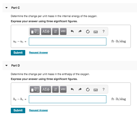 Part C Determine the change per unit mass in the internal energy of the oxygen. Express your answer using three significant figures vec ft lb/slug Submit Request Answer Part D Determine the change per unit mass in the enthalpy of the oxygen. Express your answer using three significant figures vec ft lb/slug Submit Request Answer