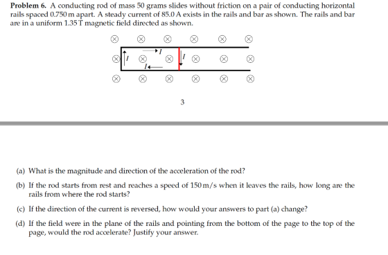 Problem 6. A conducting rod of mass 50 grams slides without friction on a pair of conducting horizontal rails spaced 0.750 m apart. A steady current of 85.0 A exists in the rails and bar as shown. The rails and bar are in a uniform 1.35 T magnetic field directed as shown. (a) What is the magnitude and direction of the acceleration of the rod? (b) If the rod starts from rest and reaches a speed of 150 m/s when it leaves the rails, how long are the rails from where the rod starts? (c) If the direction of the current is reversed, how would your answers to part (a) change? (d) If the field were in the plane of the rails and pointing from the bottom of the page to the top of the page, would the rod accelerate? Justify your answer.