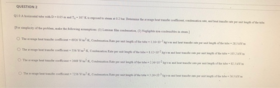 QUESTION 2 Q10 A horizontal tube with D-005 and T, - 307K is exposed to team at O2 bar. Determine the average heat transfer c