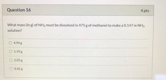 Question 16 4 pts What mass (in g) of NH3 must be dissolved in 475 g of methanol to make a 0.147 m NH3 solution? 4.94 g 1.19