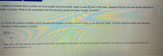 1 point) It is known that a certain lacrosse goalie will successfully make a save 89 84% of the time. Suppose that the lacrosse goalie attempts to make 13 saves. What is the probability that the lacrosse goalie will make at least 10 saves? Let X be the random variable which denotes the number of saves that are made by the lacrosse goalie. Find the expected value and standard deviation of the random variable E(X) Note: you can find special formulas for the mean and standard deviation of a binomial random variable in our text it you dont want to do this the way we did in Section 7.4