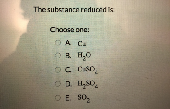 The substance reduced is: Choose one: O A. Cu O B. H2O O C. Cuso O D. H2SO4 O E. SO2