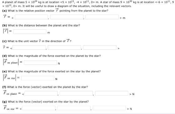 A planet of mass 5 x 1024 kg is at location <5 x 1011, -4 x 1011, 0> m. A star of mass 9 x 1030 kg is at location <-6 x 1011, 9 1011, 0> m. It will be useful to draw a diagram of the situation, including the relevant vectors. (a) What is the relative position vector pointing from the planet to the star? (b) What is the distance between the planet and the star? (c) what is the unit vector r in the direction of ґ ? (d) What is the magnitude of the force exerted on the planet by the star? on planet!- (e) What is the magnitude of the force exerted on the star by the planet? on star (f) What is the force (vector) exerted on the planet by the star? on planet< (g) What is the force (vector) exerted on the star by the planet? on star > N