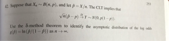 253 42. Suppose that Xn B(n, p), and let p X/n. The CLT implies that se the 8-method theorem to identify the asymptotic distribution of the log odss g(β) = ln (p/0-p)) as n → 00,