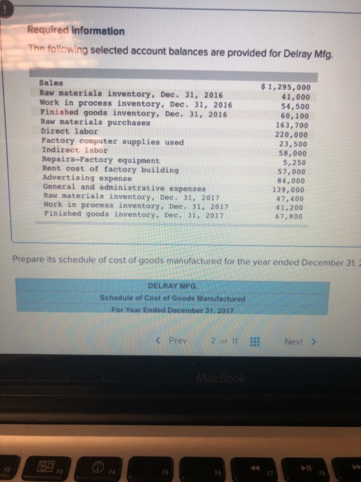 Required information The folfowing selected account balances are provided for Delray Mfg Sales Raw materials inventory, Dec. 31, 2016 Work in process inventory, Dec. 31, 2016 Pinished goods inventory, Dec. 31, 2016 Raw materials purchases Direct labor Factory computer supplies used Indirect labor Repairs-Factory equipment Rent cost of factory building Advertising expense General and administrative expenses Raw materials inventory, Dec. 31, 2017 Work in process inventory, Dec. 31, 2017 Finished goods inventory, Dec. 31, 2017 s 1,295,000 41,000 54,500 60,100 163,700 220,000 23,500 58,000 5,250 57,000 84,000 139,000 47,400 41,200 67,800 Prepare its schedule of cost of goods manufactured for the year ended December 31 DELRAY MFG Schedule of Cost of Goods Manufactured For Year Ended December 31, 2017 Prev2 of 11 Next > 4H F2 F3 F4 FS F6 F7