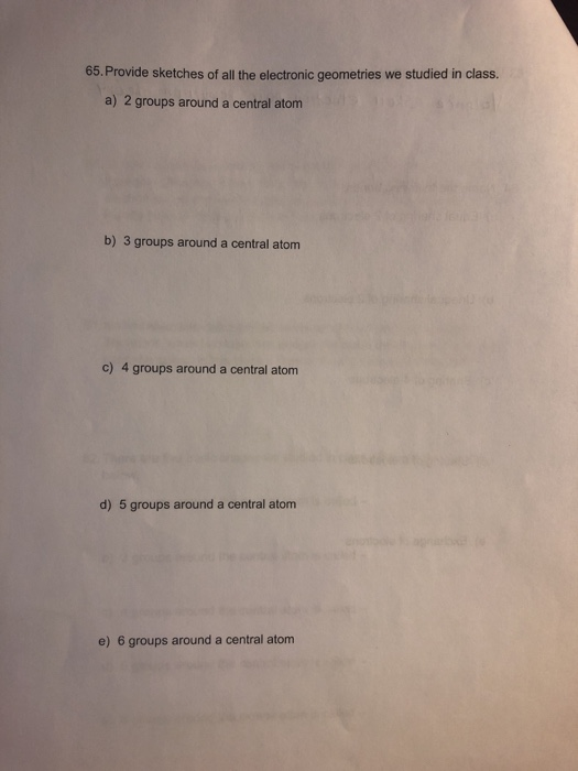 65. Provide sketches of all the electronic geometries we studied in class. a) 2 groups around a central atom b) 3 groups around a central atom c) 4 groups around a central atom d) 5 groups around a central atom e) 6 groups around a central atom