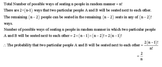 Total Number of possible ways of seating n people in random manner -n! There are2x(n-1) ways that two particular people A and B will be seated next to each other. The remaining (n-2) people can be seated in the remaining (n-2) seats in any of (n-2)! ways. Number of possible ways of seating n people in random manner in whi ch two particular people A and B will be seated next to each other- 2x(n-1)x(n-2)!-2(n-1)! .:. The probability that two particular people A and B will be seated next to each other- e A and B will be seated next to each other -2o-D n! 2