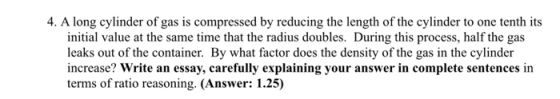 4. A long cylinder of gas is compressed by reducing the length of the cylinder to one tenth its initial value at the same time that the radius doubles. During this process, half the gas leaks out of the container. By what factor does the density of the gas in the cylinder increase? Write an essay, carefully explaining your answer in complete sentences in terms of ratio reasoning. (Answer: 1.25)