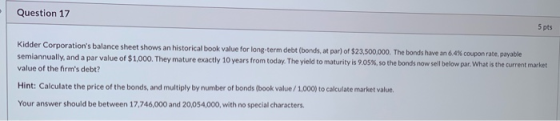 Question 17 5 pts Kidder Corporations balance sheet shows an historical book value for long-term debt (bonds, at par) of $23
