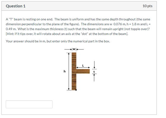 Question 1 10 pts A T beam is resting on one end. The beam is uniform and has the same depth throughout (the same dimension