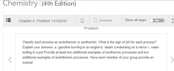 Chemistry (4th Edition) Chapter 6, Problem 141QGWA Bookmark Show all steps ON Problem Classify each process as endothermic or exothermic. What is the sign of AH for each process? Explain your answers. a gasoline burning in an engine b. steam condensing on a mirror c. water boiling in a pot Provide at least two additional examples of exothermic processes and two examples of endothermic processes. Have each member of exampl