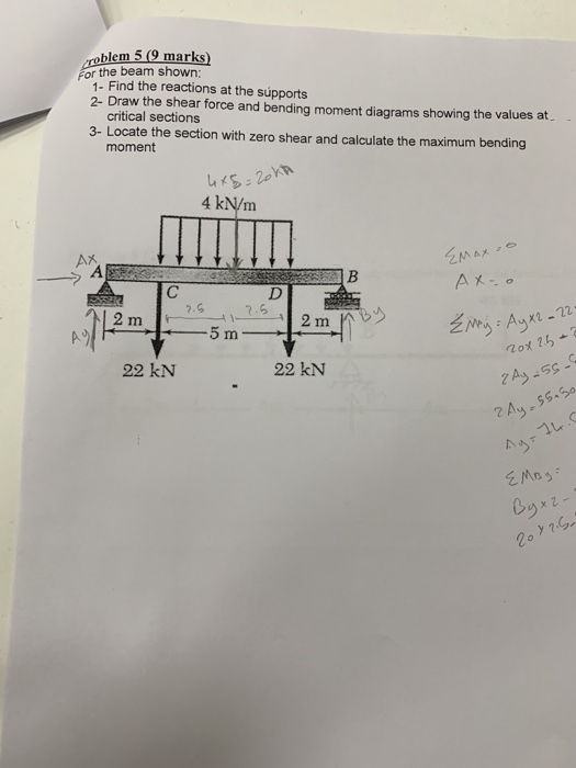 oblem 5 (9 marks) fo thind te reations at the supports 1- Find the reactions at the supports 2- Draw the shear force and bending moment diagrams showing the values at critical sections 3- Locate the section with zero shear and calculate the maximum bending moment 4 kN/m x2-22 几。 22 kN 22 kN 0ヅ 2o ly