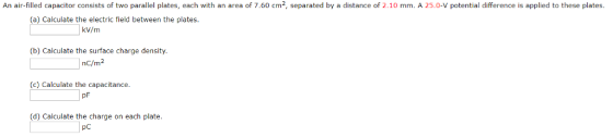 An air-filled capacitor consists of two parallel plates, each with an area of 7.60 cm2, separated by a distance of 2.10 mm. A 25.0-V potential difference is applied to these plates (a) Calculate the electric field between the plates kV/m (b) Calculate the surface charge density. nc/m2 (c) Calculate the capacitance. pF (d) Calculate the charge on each plate pc