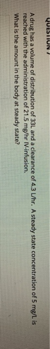 A drug has a volume of distribution of 33L and a clearance of 4.3 L/hr. A steady state concentration of 5 mg/L is reached wit