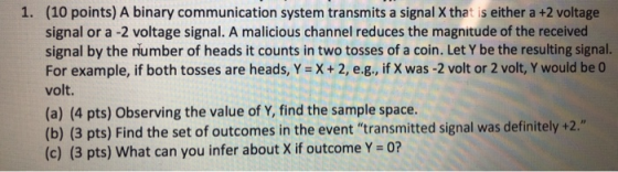1. (10 points) A binary communication system transmits a signal X that is either a +2 voltage signal or a -2 voltage signal. A malicious channel reduces the magnitude of the received signal by the number of heads it counts in two tosses of a coin. Let Y be the resulting signal For example, if both tosses are heads, Y X+ 2, e.g., if X was -2 volt or 2 volt, Y would be 0 volt (a) (4 pts) Observing the value of Y, find the sample space (b) (3 pts) Find the set of outcomes in the event transmitted signal was definitely +2 (c) (3 pts) What can you infer about X if outcome Y 0? .