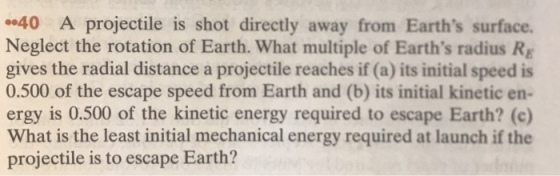 40 A projectile is shot directly away from Earths surface. Neglect the rotation of Earth. What multiple of Earths radius Rg gives the radial distance a projectile reaches if (a) its initial speed is 0.500 of the escape speed from Earth and (b) its initial kinetic en- ergy is 0.500 of the kinetic energy required to escape Earth? (c) What is the least initial mechanical energy required at launch if the projectile is to escape Earth?