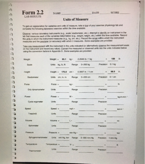 Form 2.2 NAME DATE SCORE LAB RESULTS Units of Measure To gain an appreciation for variables and units of measure, take a tour of your exercise physiology lab and complete the following laboratory exercise within the time available Observe various laboratory instruments (e.g, scale, stadiometer, etc.).Atempt to identty an instrument in the lab that measures each of the variables isted below (eg, weight, hoight, etc.) within the time availiable. Record measures and the precision (or accuracy) with which it measures Some examples are provided Take on measurement with te insoument rthents ndcated (or atemativey doemt te measurement scale using the conversion factors in Appendix D. Some examples are provided the units in which the instrument measures (e.g, kg an, etc.). Record the range within which the instrument on the Instrument and record any valuej. Convert the measured or abserved units into the units indicated below Weight 851 22048 b/g 188b Scale Unis kg, t, N Range0-200 kg Precision 0.1 kg Height 68.9 in. Stadiometer Units om, in. m Range 0-200 am Precision 0.1 am Force Force - kg. Grip dynamometerUnts Power kg m-min-t Cycle ergometer Unts Speed Speed - Treadmil Units Volume Volume Spirometer Pressure mm Hg Sphygmomanomotor Units mm Hg. forr Range 0-300 mm Hg Precision 1 mm Hg Temperature Temperature. Units