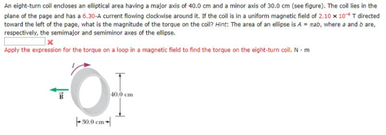 An eight-turn coil encloses an elliptical area having a major axis of 40.0 cm and a minor axis of 30.0 cm (see figure). The coil lies in the plane of the page and has a 6.30-A current flowing clockwise around it. If the coil is in a uniform magnetic field of 2.10 x 104 T directed toward the left of the page, what is the magnitude of the torque on the coil? Hint: The area of an ellipse is A π, where a and b are, respectively, the semimajor and semiminor axes of the ellipse. Apply the expression for the torque on a loop in a magnetic field to find the torque on the eight-turn coil. N·m 40.0 cm 30.0 cm
