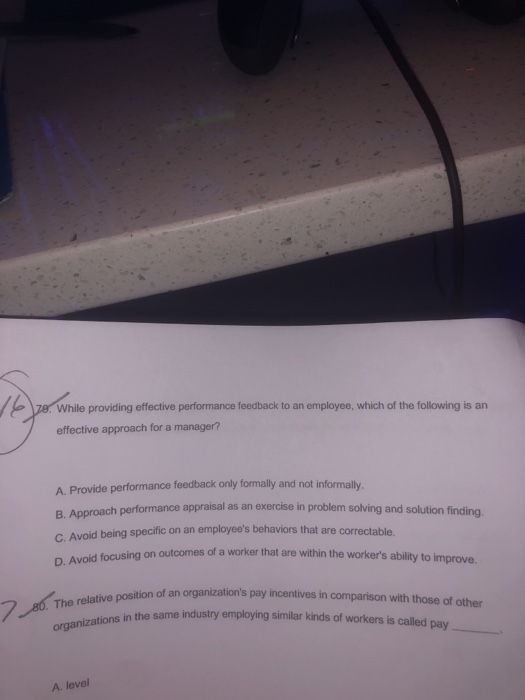 While providing effective performance feedback to an employee, which of the following is an effective approach for a manager? A. Provide performance feedback only formally and not informally. B. Approach performance appraisal as an exercise in problem solving and solution finding c. Avoid being specific on an employees behaviors that are D. Avoid focusing on outcomes correctable. of a worker that are within the workers ability to improve. ion of an organizations pay incentives in comparison with those of other The relative position of an 7 in the same industry employing similar kinds of workers is called pay organ zations A. level