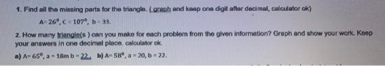 1. Find all the missing parts for the triangle. (graph and keep one digit after decimal, calculator ok) A=26,c = 107°, b = 3