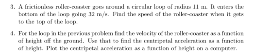 3. A frictionless roller-coaster goes around a circular loop of radius 11 m. It enters the bottom of the loop going 32 m/s. Find the speed of the roller-coaster when it gets to the top of the loop 4. For the loop in the previous problem find the velocity of the roller-coaster as a function of height off the ground. Use that to find the centripetal acceleration as a function of height. Plot the centripetal acceleration as a function of height on a computer