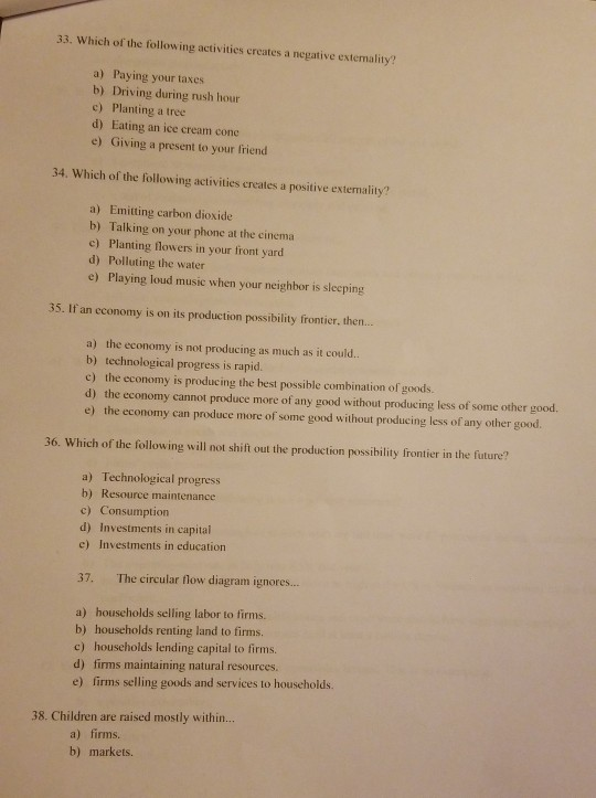 33. Which of the following activities creates a negative extemality? a) Paying your taxes b) Driving during rush hour c) Planting a tree d) Eating an ice cream cone e) Giving a present to your friend 34. Which of the following activities creates a positive extemality? a) Emitting carbon dioxide b) Talking on your phone at the cinema c) Planting flowers in your front yard d) Polluting the water e) Playing loud music when your neighbor is sleeping 35. If an economy is on its production possibility frontier, then... a) the economy is not producing as much as it could.. b) technological progress is rapid. c) the economy is producing the best possible combination of goods d) the economy cannot produce more of any good without producing less of some other good. e) the economy can produce more of some good without producing less of any other good. 36. Which of the following will not shift out the production possibility frontier in the future? a) Technological progress b) Resource maintenance c) Consumption d) Investments in capital c) Investments in education 37. The circular flow diagram ignores... a) households selling labor to firms. b) households renting land to firms. c) households lending capital to firms. d) firms maintaining natural resources. e) firms selling goods and services to households. 38. Children are raised mostly within... a) firms. b) markets.