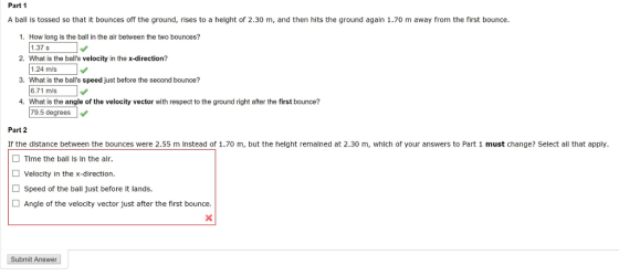Part 1 A ball is tossed so that it bounces off the ground, rises to a height of 2.30 m, and then hits the ground again 1.70 m away from the first bounce. 1. How long is the ball in the air between the two bounces? 1.375 2. What is the balls velocity in the x-direction? 3. What is the balls speed just before the second bounce? 4. What is the angle of the velocity vector with respect to the ground right after the first bounce? 1.24 m/s 6.71 m/s 79.5 degrees Part 2 Ir the dlstance between the bounces were 2.55 m Instead of 1.70 m, but the helght remalned at 2.30 m, whlch of your answers to Part 1 must change? Select all that apply Tlme the ball Is In the alr. Velocity in the x-direction. Speed of the ball Just before It lands Angle of the velocity vector just after the first bounce. Submit Answer