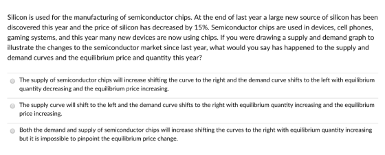 Silicon is used for the manufacturing of semiconductor chips. At the end of last year a large new source of silicon has been discovered this year and the price of silicon has decreased by 15%. Semiconductor chips are used in devices, cell phones, gaming systems, and this year many new devices are now using chips. If you were drawing a supply and demand graph to illustrate the changes to the semiconductor market since last year, what would you say has happened to the supply and demand curves and the equilibrium price and quantity this year? The supply of semiconductor chips will increase shifting the curve to the right and the demand curve shifts to the left with equilibrium quantity decreasing and the equilibrium price increasing. o The supply curve will shift to the left and the demand curve shifts to the right with equilibrium quantity increasing and the equilibrium price increasing. Both the demand and supply of semiconductor chips will increase shifting the curves to the right with equilibrium quantity increasing but it is impossible to pinpoint the equilibrium price change.