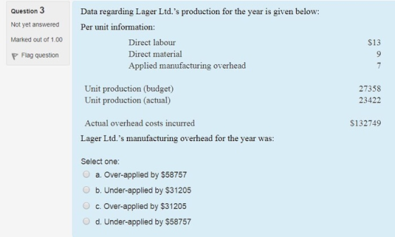 Question 3 Not yet answered Marked out of 1.00 P Flag question Data regarding Lager Ltd.s production for the year is given below: Per unit information: $13 Direct labour Direct material Applied manufacturing overhead Unit production (budget) 27358 23422 Unit production (actual) Actual overhead costs incurred $132749 Lager Ltd.s manufacturing overhead for the year was: Select one: 0 a. over-applied by $58757 O b. Under-applied by $31205 c. Over-applied by $31 205 d. Under-applied by $58757 O