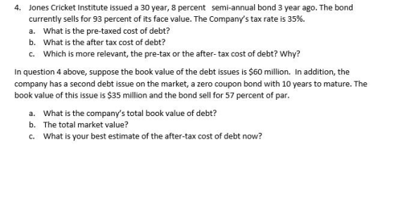 4. Jones Cricket Institute issued a 30 year, 8 percent semi-annual bond 3 year ago. The bond currently sells for 93 percent o