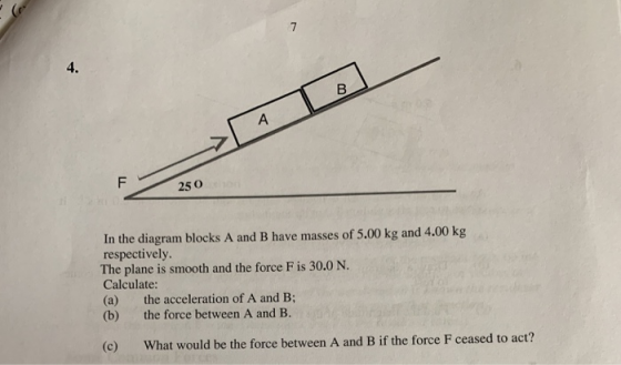 4. 250 In the diagram blocks A and B have masses of 5.00 kg and 4.00 kg respectively. The plane is smooth and the force F is 30.0 N. Calculate: (a) the acceleration of A and B; (b) the force between A and B. (c) What would be the force between A and B if the force F ceased to act?