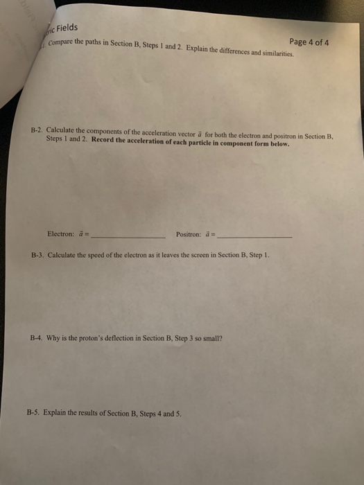 c Fields Compare the paths in Section B, Steps 1 and 2. Explain the differences and similarities. Page 4 of B-2. Calculate the components of the acceleration vector a for both the electron and positron in Section B, Steps 1 and 2. Record the acceleration of each particle in component form below. Electron: a Positron: a B-3. Calculate the speed of the electron as it leaves the screen in Section B, Step 1. B-4. Why is the protons deflection in Section B, Step 3 so small? B-5. Explain the results of Section B, Steps 4 and 5.