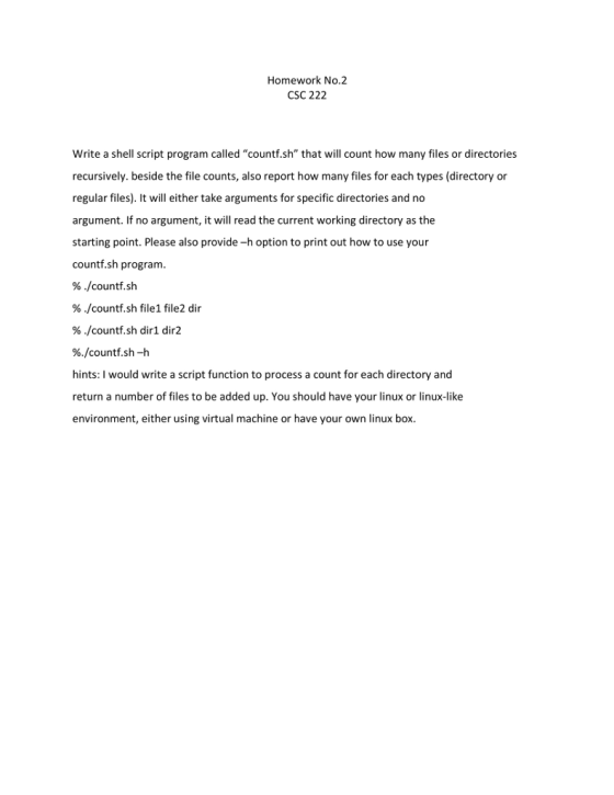 Homework No.2 CSC 222 Write a shell script program called countf.sh that will count how many files or directories recursively. beside the file counts, also report how many files for each types (directory or regular files). It will either take arguments for specific directories and no argument. If no argument, it will read the current working directory as the starting point. Please also provide -h option to print out how to use your countf.sh program % ./countf.sh % ./countf.sh file1 file2 dir 96./countf.sh diri dir2 96./counti.sh-h hints: I would write a script function to process a count for each directory and return a number of files to be added up. You should have your linux or linux-like environment, either using virtual machine or have your own linux box
