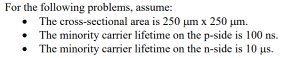 For the following problems, assume: The cross-sectional area is 250 um x 250 um. The minority carrier lifetime on the p-side