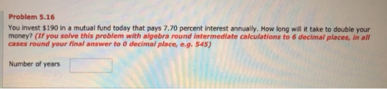 Problem 5.16 You invest $190 in a mutual fund today that pays 7.70 percent interest annually. How long will it take to double your money? (If you solve this problem with algebra round intermediate calculations to 6 decimal places, in all cases round your final answer to o decimal place, e.g.545) Number of years