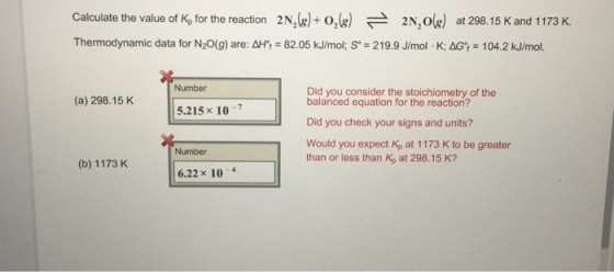 Calculate the value of Kp for the reaction 2N (g)+ o,(g) A 2N,og) at 298.15 K and 1173 K. Thermodynamic data for N20(g) are: AHr 82.05 kJ/mol; So 219.9 J/mol K: AG 104.2 kJ/mol Number Did you consider the stoichiometry of the (a) 298.15 K balanced equation for the reaction? 5.215 x 10 Did you check your signs and units? Would you expect Kp at 1173 K to be greater Number than or less than Kp at 298.15 K? (b) 1173 K 6.22 x 10