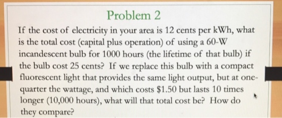 Problem 2 If the cost of electricity in your area is 12 cents per kWh, what is the total cost (capital plus operation) of using a 60-W incandescent bulb for 1000 hours (the lifetime of that bulb) if the bulb cost 25 cents? If we replace this bulb with a compact fluorescent light that provides the same light output, but at one- quarter the wattage, and which costs $1.50 but lasts 10 times longer (10,000 hours), what will that total cost be? How do they compare?