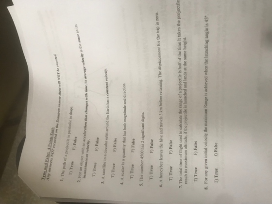 Any answers NOT recorded on the Scanfron an answer sheet will NOT be coun 1. The path of a projectile is parabolic in shape. D True F) False 2. For an object with an acceleration that changes with time, its Time, its average velocity is the same as its T) True F) False 3. A satellite in a circular orbit around the Earth has a T) True F) False 4. A scalar is a quantity that has both magn itude and direction T True F) False 5. The number 4500 has 2 significant digits T True F) False bee leaves the hive and travels 3 km before recturning. The displacement for the trip is zero. T TrueF) False 7. The total time of fight used to calculate the range of a projectile is half of the time it takes the projectile reach its maximum altitude, if the projectile is launched and lands at the same height. T TrueF) False 8. For any given initial velocity the maximum Range is achieved when the launching angle is 45 T True False