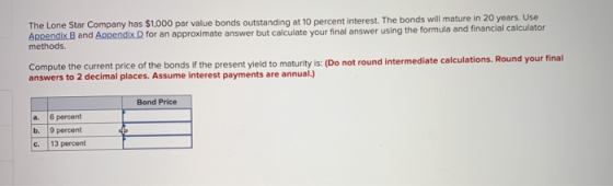 The Lone Star Company has $1.000 par value bonds outstanding at 10 percent interest. The bonds will mature in 20 years Use Appendix B and Appendix D for an approximate answer but calculate your final answer us methods ing the formula and financial calculator Compute the current price of the bonds if the present yield to maturity is: (Do not round intermediate calculations. answers to 2 decimal places. Assume interest payments are annual.) Bond Price a. 6 percent b. 9 percent C. 13 percent